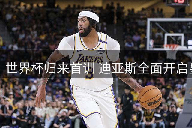 世界杯归来首训 迪亚斯全面开启皇马新赛季征程