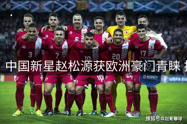 中国新星赵松源获欧洲豪门青睐 技术全面展现非凡潜力