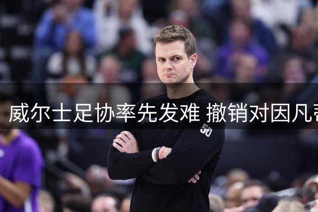 威尔士足协率先发难 撤销对因凡蒂诺连任国际足联主席支持