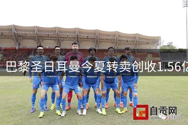 巴黎圣日耳曼今夏转卖创收1.56亿欧元，引援计划稳步推进