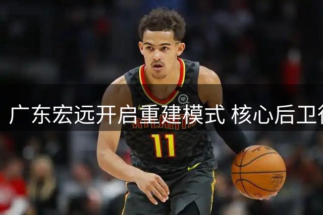 广东宏远开启重建模式 核心后卫徐杰确认留守