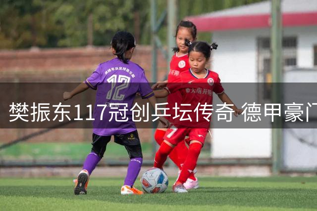 樊振东117冠创乒坛传奇 德甲豪门揭秘大满贯王者成长史