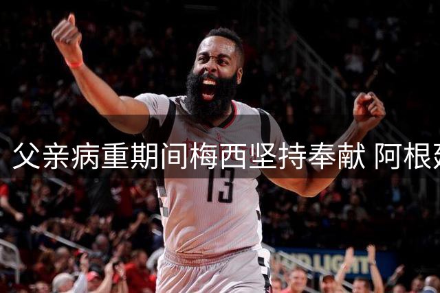 父亲病重期间梅西坚持奉献 阿根廷总统发声力挺