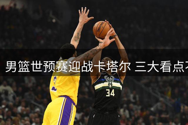 男篮世预赛迎战卡塔尔 三大看点不容错过