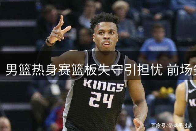 男篮热身赛篮板失守引担忧 前场劣势拖累快攻效率