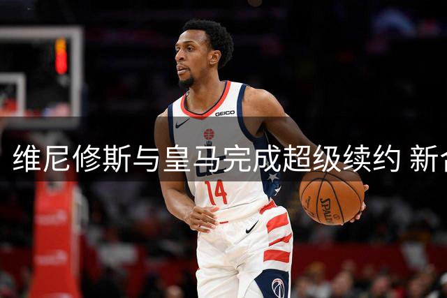 维尼修斯与皇马完成超级续约 新合同锁定至2032年