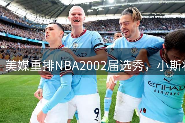 美媒重排NBA2002届选秀，小斯状元，姚明榜眼，斯科拉第8顺位
