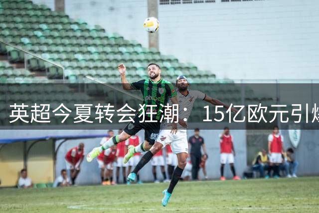 英超今夏转会狂潮：15亿欧元引爆球员市场通胀