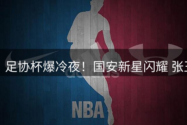 足协杯爆冷夜！国安新星闪耀 张玉宁破门助队险胜晋级
