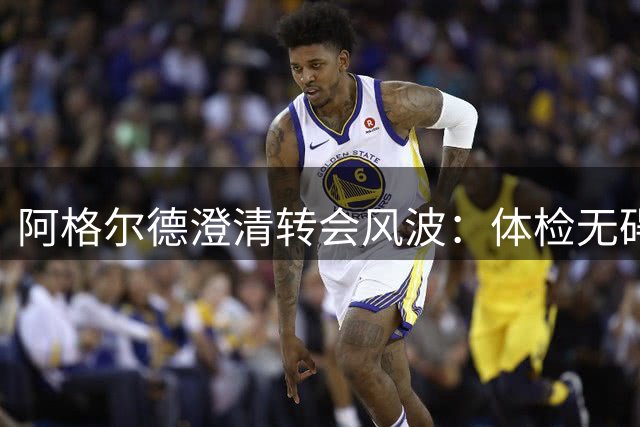 阿格尔德澄清转会风波：体检无碍，恢复方案成阻碍