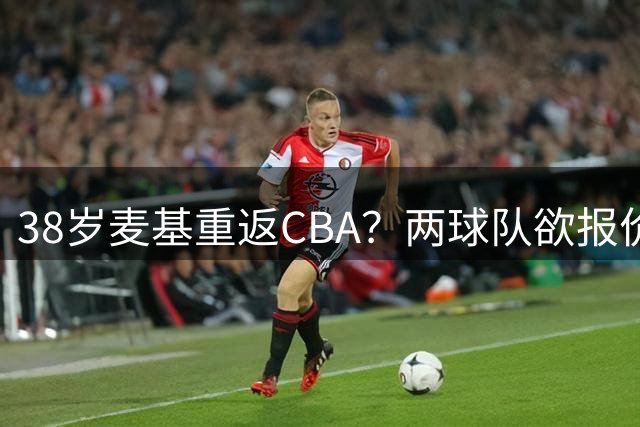 38岁麦基重返CBA？两球队欲报价引发球迷热议