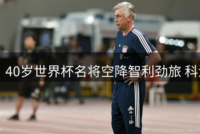 40岁世界杯名将空降智利劲旅 科洛科洛迎来传奇门将